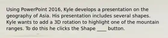 Using PowerPoint 2016, Kyle develops a presentation on the geography of Asia. His presentation includes several shapes. ​ ​ Kyle wants to add a 3D rotation to highlight one of the mountain ranges. To do this he clicks the Shape ____ button.