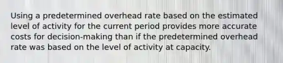 Using a predetermined overhead rate based on the estimated level of activity for the current period provides more accurate costs for decision-making than if the predetermined overhead rate was based on the level of activity at capacity.