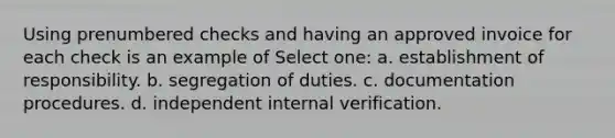 Using prenumbered checks and having an approved invoice for each check is an example of Select one: a. establishment of responsibility. b. segregation of duties. c. documentation procedures. d. independent internal verification.