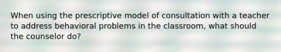 When using the prescriptive model of consultation with a teacher to address behavioral problems in the classroom, what should the counselor do?