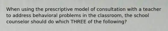 When using the prescriptive model of consultation with a teacher to address behavioral problems in the classroom, the school counselor should do which THREE of the following?