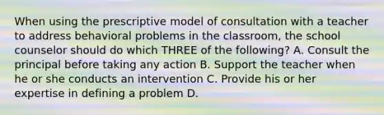 When using the prescriptive model of consultation with a teacher to address behavioral problems in the classroom, the school counselor should do which THREE of the following? A. Consult the principal before taking any action B. Support the teacher when he or she conducts an intervention C. Provide his or her expertise in defining a problem D.