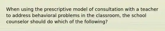 When using the prescriptive model of consultation with a teacher to address behavioral problems in the classroom, the school counselor should do which of the following?