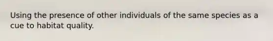 Using the presence of other individuals of the same species as a cue to habitat quality.
