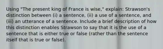 Using "The present king of France is wise," explain: Strawson's distinction between (i) a sentence, (ii) a use of a sentence, and (iii) an utterance of a sentence. Include a brief description of how this distinction enables Strawson to say that it is the use of a sentence that is either true or false (rather than the sentence itself that is true or false).