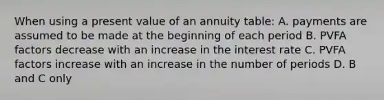 When using a present value of an annuity table: A. payments are assumed to be made at the beginning of each period B. PVFA factors decrease with an increase in the interest rate C. PVFA factors increase with an increase in the number of periods D. B and C only