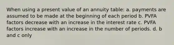 When using a present value of an annuity table: a. payments are assumed to be made at the beginning of each period b. PVFA factors decrease with an increase in the interest rate c. PVFA factors increase with an increase in the number of periods. d. b and c only