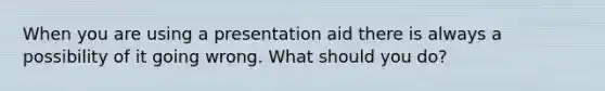 When you are using a presentation aid there is always a possibility of it going wrong. What should you do?