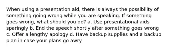 When using a presentation aid, there is always the possibility of something going wrong while you are speaking. If something goes wrong, what should you do? a. Use presentational aids sparingly b. End the speech shortly after something goes wrong c. Offer a lengthy apology d. Have backup supplies and a backup plan in case your plans go awry