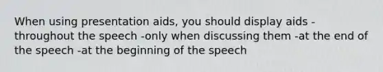 When using presentation aids, you should display aids -throughout the speech -only when discussing them -at the end of the speech -at the beginning of the speech