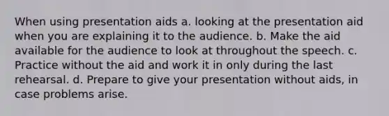 When using presentation aids a. looking at the presentation aid when you are explaining it to the audience. b. Make the aid available for the audience to look at throughout the speech. c. Practice without the aid and work it in only during the last rehearsal. d. Prepare to give your presentation without aids, in case problems arise.