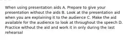 When using presentation aids A. Prepare to give your presentation without the aids B. Look at the presentation aid when you are explaining it to the audience C. Make the aid available for the audience to look at throughout the speech D. Practice without the aid and work it in only during the last rehearsal