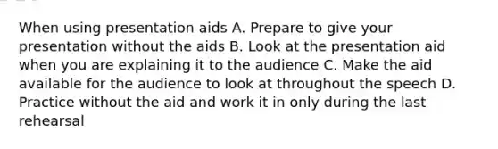 When using presentation aids A. Prepare to give your presentation without the aids B. Look at the presentation aid when you are explaining it to the audience C. Make the aid available for the audience to look at throughout the speech D. Practice without the aid and work it in only during the last rehearsal