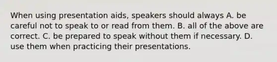 When using presentation aids, speakers should always A. be careful not to speak to or read from them. B. all of the above are correct. C. be prepared to speak without them if necessary. D. use them when practicing their presentations.