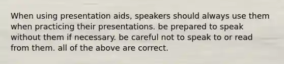 When using presentation aids, speakers should always use them when practicing their presentations. be prepared to speak without them if necessary. be careful not to speak to or read from them. all of the above are correct.