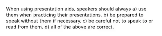 When using presentation aids, speakers should always a) use them when practicing their presentations. b) be prepared to speak without them if necessary. c) be careful not to speak to or read from them. d) all of the above are correct.