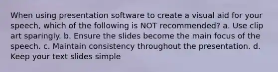 When using presentation software to create a visual aid for your speech, which of the following is NOT recommended? a. Use clip art sparingly. b. Ensure the slides become the main focus of the speech. c. Maintain consistency throughout the presentation. d. Keep your text slides simple