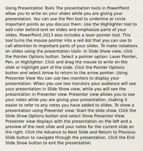 Using Presentation Tools The presentation tools in PowerPoint allow you to write on your slides while you are giving your presentation. You can use the Pen tool to underline or circle important points as you discuss them. Use the Highlighter tool to add color behind text on slides and emphasize parts of your slides. PowerPoint 2013 also includes a laser pointer tool. This tool turns the mouse pointer into a red dot that you can use to call attention to important parts of your slides. To make notations on slides using the presentation tools: In Slide Show view, click the Pointer Options button. Select a pointer option: Laser Pointer, Pen, or Highlighter. Click and drag the mouse to write on the slide or highlight part of the slide. Click the Pointer Options button and select Arrow to return to the arrow pointer. Using Presenter View You can use two monitors to display your presentation. When you use two monitors your audience will see your presentation in Slide Show view, while you will see the presentation in Presenter view. Presenter view allows you to see your notes while you are giving your presentation, making it easier to refer to any notes you have added to slides. To show a presentation using Presenter view: Start the slide show. Click the Slide Show Options button and select Show Presenter View. Presenter view displays with the presentation on the left and a preview of the next slide and your notes for the current slide on the right. Click the Advance to Next Slide and Return to Previous Slide button to navigate through the presentation. Click the End Slide Show button to exit the presentation.