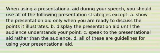 When using a presentational aid during your speech, you should use all of the following presentation strategies except: a. show the presentation aid only when you are ready to discuss the points it illustrates. b. display the presentation aid until the audience understands your point. c. speak to the presentational aid rather than the audience. d. all of these are guidelines for using your presentational aid.