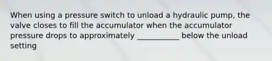 When using a pressure switch to unload a hydraulic pump, the valve closes to fill the accumulator when the accumulator pressure drops to approximately ___________ below the unload setting