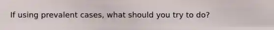 If using prevalent cases, what should you try to do?