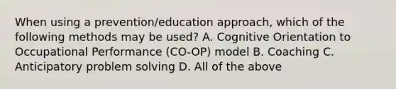 When using a prevention/education approach, which of the following methods may be used? A. Cognitive Orientation to Occupational Performance (CO-OP) model B. Coaching C. Anticipatory problem solving D. All of the above