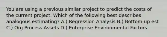 You are using a previous similar project to predict the costs of the current project. Which of the following best describes analogous estimating? A.) Regression Analysis B.) Bottom-up est C.) Org Process Assets D.) Enterprise Environmental Factors