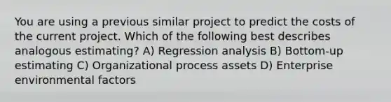 You are using a previous similar project to predict the costs of the current project. Which of the following best describes analogous estimating? A) Regression analysis B) Bottom-up estimating C) Organizational process assets D) Enterprise environmental factors