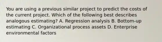 You are using a previous similar project to predict the costs of the current project. Which of the following best describes analogous estimating? A. Regression analysis B. Bottom-up estimating C. Organizational process assets D. Enterprise environmental factors