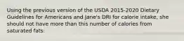 Using the previous version of the USDA 2015-2020 Dietary Guidelines for Americans and Jane's DRI for calorie intake, she should not have more than this number of calories from saturated fats: