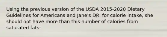 Using the previous version of the USDA 2015-2020 Dietary Guidelines for Americans and Jane's DRI for calorie intake, she should not have <a href='https://www.questionai.com/knowledge/keWHlEPx42-more-than' class='anchor-knowledge'>more than</a> this number of calories from saturated fats: