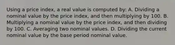 Using a price index, a real value is computed by: A. Dividing a nominal value by the price index, and then multiplying by 100. B. Multiplying a nominal value by the price index, and then dividing by 100. C. Averaging two nominal values. D. Dividing the current nominal value by the base period nominal value.