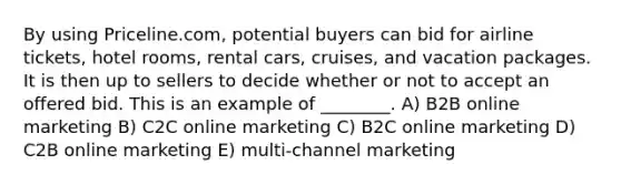 By using Priceline.com, potential buyers can bid for airline tickets, hotel rooms, rental cars, cruises, and vacation packages. It is then up to sellers to decide whether or not to accept an offered bid. This is an example of ________. A) B2B online marketing B) C2C online marketing C) B2C online marketing D) C2B online marketing E) multi-channel marketing