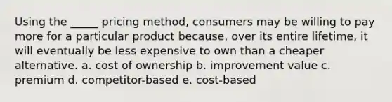 Using the _____ pricing method, consumers may be willing to pay more for a particular product because, over its entire lifetime, it will eventually be less expensive to own than a cheaper alternative. a. cost of ownership b. improvement value c. premium d. competitor-based e. cost-based