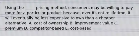 Using the _____ pricing method, consumers may be willing to pay more for a particular product because, over its entire lifetime, it will eventually be less expensive to own than a cheaper alternative. A. cost of ownership B. improvement value C. premium D. competitor-based E. cost-based