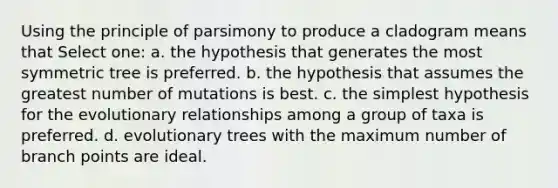 Using the principle of parsimony to produce a cladogram means that Select one: a. the hypothesis that generates the most symmetric tree is preferred. b. the hypothesis that assumes the greatest number of mutations is best. c. the simplest hypothesis for the evolutionary relationships among a group of taxa is preferred. d. evolutionary trees with the maximum number of branch points are ideal.