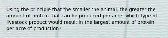 Using the principle that the smaller the animal, the greater the amount of protein that can be produced per acre, which type of livestock product would result in the largest amount of protein per acre of production?