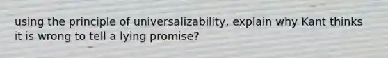 using the principle of universalizability, explain why Kant thinks it is wrong to tell a lying promise?