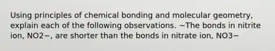 Using principles of chemical bonding and molecular geometry, explain each of the following observations. ~The bonds in nitrite ion, NO2−, are shorter than the bonds in nitrate ion, NO3−