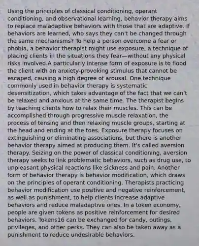 Using the principles of classical conditioning, operant conditioning, and observational learning, behavior therapy aims to replace maladaptive behaviors with those that are adaptive. If behaviors are learned, who says they can't be changed through the same mechanisms? To help a person overcome a fear or phobia, a behavior therapist might use exposure, a technique of placing clients in the situations they fear—without any physical risks involved.A particularly intense form of exposure is to flood the client with an anxiety-provoking stimulus that cannot be escaped, causing a high degree of arousal. One technique commonly used in behavior therapy is systematic desensitization, which takes advantage of the fact that we can't be relaxed and anxious at the same time. The therapist begins by teaching clients how to relax their muscles. This can be accomplished through progressive muscle relaxation, the process of tensing and then relaxing muscle groups, starting at the head and ending at the toes. Exposure therapy focuses on extinguishing or eliminating associations, but there is another behavior therapy aimed at producing them. It's called aversion therapy. Seizing on the power of classical conditioning, aversion therapy seeks to link problematic behaviors, such as drug use, to unpleasant physical reactions like sickness and pain. Another form of behavior therapy is behavior modification, which draws on the principles of operant conditioning. Therapists practicing behavior modification use positive and negative reinforcement, as well as punishment, to help clients increase adaptive behaviors and reduce maladaptive ones. In a token economy, people are given tokens as positive reinforcement for desired behaviors. Tokens16 can be exchanged for candy, outings, privileges, and other perks. They can also be taken away as a punishment to reduce undesirable behaviors.