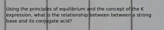 Using the principles of equilibrium and the concept of the K expression, what is the relationship between between a strong base and its conjugate acid?