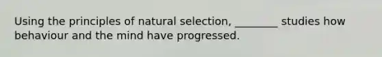 Using the principles of natural selection, ________ studies how behaviour and the mind have progressed.