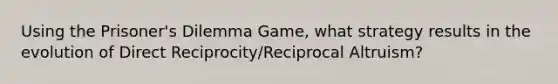 Using the Prisoner's Dilemma Game, what strategy results in the evolution of Direct Reciprocity/Reciprocal Altruism?