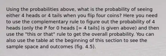 Using the probabilities above, what is the probability of seeing either 4 heads or 4 tails when you flip four coins? Here you need to use the complementary rule to figure out the probability of 4 heads (only the P for 0 heads ​[= 4 tails] is given above) and then use the "this or that" rule to get the overall probability. You can also use the table at the beginning of this section to see the sample space and outcomes (fig. 4.5).