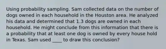 Using probability sampling. Sam collected data on the number of dogs owned in each household in the Houston area. He analyzed his data and determined that 1.3 dogs are owned in each household. He might conclude from this information that there is a probability that at least one dog is owned by every house hold in Texas. Sam used ____ to draw this conclusion?