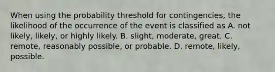 When using the probability threshold for​ contingencies, the likelihood of the occurrence of the event is classified as A. not​ likely, likely, or highly likely. B. slight, moderate, great. C. remote, reasonably​ possible, or probable. D. remote, likely, possible.