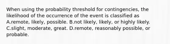 When using the probability threshold for​ contingencies, the likelihood of the occurrence of the event is classified as A.remote, likely, possible. B.not​ likely, likely, or highly likely. C.slight, moderate, great. D.remote, reasonably​ possible, or probable.