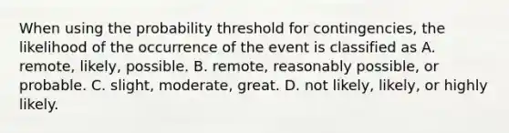 When using the probability threshold for​ contingencies, the likelihood of the occurrence of the event is classified as A. ​remote, likely, possible. B. ​remote, reasonably​ possible, or probable. C. ​slight, moderate, great. D. not​ likely, likely, or highly likely.