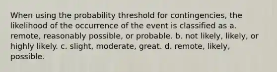 When using the probability threshold for​ contingencies, the likelihood of the occurrence of the event is classified as a. remote, reasonably possible, or probable. b. not​ likely, likely, or highly likely. c. ​slight, moderate, great. d. ​remote, likely, possible.