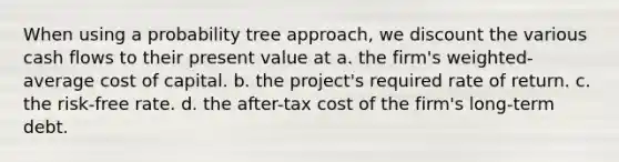 When using a probability tree approach, we discount the various cash flows to their present value at a. the firm's weighted-average cost of capital. b. the project's required rate of return. c. the risk-free rate. d. the after-tax cost of the firm's long-term debt.